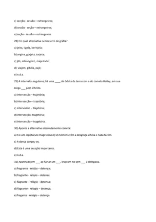 c) secção - sessão – extrangeiros;

d) sessão - seção – extrangeiros;

e) seção - sessão – estrangeiros.

28) Em qual alternativa ocorre erro de grafia?

a) jeito, tigela, berinjela;

b) angina, gorjeta, sarjeta;

c) jiló, estrangeiro, majestade;

d) viajem, gibóia, pajé;

e) n.d.a.

29) A intervalos regulares, há uma ____ de órbita da terra com a do cometa Halley, em sua

longa ___ pelo infinito.

a) intercessão – trajetória;

b) intersecção – trajetória;

c) intersessão – trajetória;

d) intersecção- tragetória;

e) intercessão – tragetória.

30) Aponte a alternativa absolutamente correta:

a) Foi um espetáculo magestoso.b) Os homens vêm a desgraça alheia e nada fazem.

c) A dança cançou-os.

d) Esta é uma exceção importante.

e) n.d.a.

31) Apanhado em ___ ao furtar um ___, levaram-no sem ___ à delegacia.

a) fragrante - relójio – detença;

b) fraglante - relójio – detensa;

c) flagrante - relógio – detensa;

d) flagrante - relógio – detença;

e) fragante - relógio – detença.
 