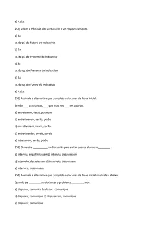 e) n.d.a.

255) Vêem e Vêm são dos verbos ver e vir respectivamente.

a) 3a

p. do pl. do Futuro do Indicativo

b) 3a

p. do pl. do Presente do Indicativo

c) 3a

p. do sg. do Presente do Indicativo

d) 3a

p. do sg. do Futuro do Indicativo

e) n.d.a.

256) Assinale a alternativa que completa as lacunas da frase inicial:

Se não ___ as crianças, ___ que elas nos ___ em apuros.

a) entreterem, verás, puseram

b) entretiverem, verão, porão

c) entretiverem, viram, porão

d) entretiverdes, vereis, poreis

e) intreterem, verão, porão

257) O mestre __________na discussão para evitar que os alunos se________ .

a) interviu, engalfinhassemb) interviu, desaviessem

c) interveio, desaviessem d) interveio, desavissem

e) intervira, desavissem

258) Assinale a alternativa que completa as lacunas da frase inicial nos testes abaixo:

Quando se ________ a solucionar o problema, ________-nos.

a) dispuser, comunica b) dispor, comunique

c) dispuser, comunique d) dispuserem, comunique

e) dispuzer, comunique
 