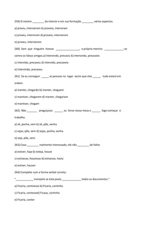259) O mestre ________ do interior e em sua formação ________ vários aspectos.

a) proviu, intervieram b) proveio, interviram

c) proveu, interviram d) proveio, intervieram

e) proveu, intervierem

260) Sem que ninguém tivesse ________________, o próprio menino _____________-se

contra os falsos amigos.a) intervindo, precaviu b) intervindo, precaveio

c) intervido, precaveu d) intervido, precaveio

e) intervindo, precaveu

261) Se eu conseguir _____ as pessoas no lugar assim que elas _____, tudo estará em

ordem.

a) manter, chegarão b) manter, cheguem

c) mantiver, chegarem d) manter, chegariam

e) mantiver, chegam

262) Não _______ preguiçoso: ______ os livros nessa mesa e ______ logo começar o

trabalho.

a) sê, ponha, vem b) sê, põe, venha

c) sejas, põe, vem d) sejas, ponha, venha

e) seja, põe, vens

263) Caso ________ realmente interessado, ele não ________ de faltar.

a) estiver, haja b) esteja, houve

c) estivesse, houvesse d) estivesse, havia

e) estiver, houver

264) Complete com a forma verbal correta:

“____________ tranqüilo se esta pasta _____________ todos os documentos.”

a) Ficaria, contivesse b) Ficaria, continha

c) Ficaria, contessed) Ficava, continha

e) Ficaria, conter
 
