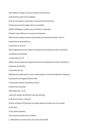 265) Indique a oração em que só há forma verbal correta:

a) Nomeiemos quem tem qualidades.

b) Se ele circundesse o quarteirão, certamente me encontraria.

c) Ainda que você me magoe, dizei-me a verdade.

d) Não resfolegueis, é preciso que contenhais a respiração.

e) Muitas vezes afeiamos uma pessoa por despeito.

266) A terceira pessoa do plural do presente do subjuntivo do verbo “avir-se”:

a) avenham-se; b) avinhem-se;

c) avenhem-se; d) n.d.a.

267) A segunda pessoa do singular do imperativo afirmativo do verbo “submergir”.

a) submerja; b) submerje;

c) submerge; d) n.d.a.

268) A primeira pessoa do singular do presente do subjuntivo do verbo “desvaler” é:

a) desvala; b) desvalha;

c) desvalhe; d) n.d.a.

269) Assinale a alternativa em que o verbo esteja no Futuro do Subjuntivo Composto.

a) houvermos entregado; b) tenha feito;

c) tivéssemos mexido; d) teríamos corrido;

e) havermos executado.

270) Verbo dizer, na 3a

pessoa do singular do pretérito mais-que-perfeito:

a) dissera; b) dirias. c) disseras;

d) diria; e) dizeria.271) Numere as orações abaixo de acordo com a voz verbal:

1) voz ativa;

2) voz passiva analítica;

3) voz passiva pronominal ou sintética

( ) Aprendem-se muitas coisas com a força de vontade.
 