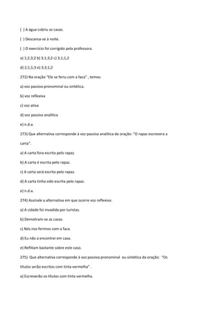 ( ) A água cobriu as casas.

( ) Descansa-se à noite.

( ) O exercício foi corrigido pela professora.

a) 1;2;3;2 b) 3;1;3;2 c) 3;1;1;2

d) 2;1;1;3 e) 3;3;1;2

272) Na oração “Ele se feriu com a faca” , temos:

a) voz passiva pronominal ou sintética.

b) voz reflexiva

c) voz ativa

d) voz passiva analítica

e) n.d.a.

273) Que alternativa corresponde à voz passiva analítica da oração: “O rapaz escrevera a

carta”.

a) A carta fora escrita pelo rapaz.

b) A carta é escrita pelo rapaz.

c) A carta será escrita pelo rapaz.

d) A carta tinha sido escrita pelo rapaz.

e) n.d.a.

274) Assinale a alternativa em que ocorre voz reflexiva:

a) A cidade foi invadida por turistas.

b) Demoliram-se as casas.

c) Nós nos ferimos com a faca.

d) Eu não a encontrei em casa.

e) Reflitam bastante sobre este caso.

275) Que alternativa corresponde à voz passiva pronominal ou sintética da oração: “Os

títulos serão escritos com tinta vermelha” .

a) Escreverão os títulos com tinta vermelha.
 
