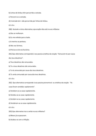 b) Linhas de ônibus têm percorrido a estrada.

c) Percorre-se a estrada.

d) A estrada tem sido percorrida por linhas de ônibus.

e) n.d.a.

280) Assinale a única alternativa cuja oração não está na voz reflexiva:

a) Eles se molharam.

b) Eu me enfeitei para o baile.

c) A menina se penteou.

d) Nós nos ferimos.

e) Precisa-se de escriturários.

281) Que alternativa corresponde à voz passiva analítica da oração: “Censuram-te por causa

dos teus desatinos”.

a) Teus desatinos são censurados.

b) Tu e teus desatinos são censurados.

c) Tu és censurado por causa dos teus desatinos.

d) Tu serás censurado por causa dos teus desatinos.

e) n.d.a.

282) Que alternativa corresponde à voz passiva pronominal ou sintética da oração: “As

casas foram vendidas rapidamente”.

a) Vendiam-se as casas rapidamente.

b) Vendeu-se as casas rapidamente.

c) Vendem-se as casas rapidamente.

d) Venderam-se as casas rapidamente.

e) n.d.a.

283) Que alternativa traz o verbo na voz reflexiva?

a) Meses já se passaram.

b) Acabou-se com a inflação.
 
