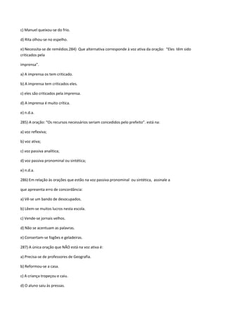 c) Manuel queixou-se do frio.

d) Rita olhou-se no espelho.

e) Necessita-se de remédios.284) Que alternativa corresponde à voz ativa da oração: “Eles têm sido
criticados pela

imprensa”.

a) A imprensa os tem criticado.

b) A imprensa tem criticados eles.

c) eles são criticados pela imprensa.

d) A imprensa é muito crítica.

e) n.d.a.

285) A oração: “Os recursos necessários seriam concedidos pelo prefeito”. está na:

a) voz reflexiva;

b) voz ativa;

c) voz passiva analítica;

d) voz passiva pronominal ou sintética;

e) n.d.a.

286) Em relação às orações que estão na voz passiva pronominal ou sintética, assinale a

que apresenta erro de concordância:

a) Vê-se um bando de desocupados.

b) Lêem-se muitos lucros nesta escola.

c) Vende-se jornais velhos.

d) Não se acentuam as palavras.

e) Consertam-se fogões e geladeiras.

287) A única oração que NÃO está na voz ativa é:

a) Precisa-se de professores de Geografia.

b) Reformou-se a casa.

c) A criança tropeçou e caiu.

d) O aluno saiu às pressas.
 