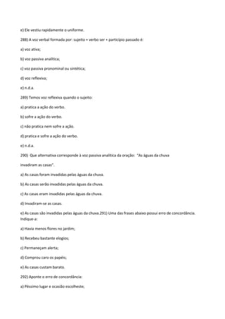 e) Ele vestiu rapidamente o uniforme.

288) A voz verbal formada por: sujeito + verbo ser + particípio passado é:

a) voz ativa;

b) voz passiva analítica;

c) voz passiva pronominal ou sintética;

d) voz reflexiva;

e) n.d.a.

289) Temos voz reflexiva quando o sujeito:

a) pratica a ação do verbo.

b) sofre a ação do verbo.

c) não pratica nem sofre a ação.

d) pratica e sofre a ação do verbo.

e) n.d.a.

290) Que alternativa corresponde à voz passiva analítica da oração: “As águas da chuva

invadiram as casas”.

a) As casas foram invadidas pelas águas da chuva.

b) As casas serão invadidas pelas águas da chuva.

c) As casas eram invadidas pelas águas da chuva.

d) Invadiram-se as casas.

e) As casas são invadidas pelas águas da chuva.291) Uma das frases abaixo possui erro de concordância.
Indique-a:

a) Havia menos flores no jardim;

b) Recebeu bastante elogios;

c) Permaneçam alerta;

d) Comprou caro os papéis;

e) As casas custam barato.

292) Aponte o erro de concordância:

a) Péssimo lugar e ocasião escolheste;
 
