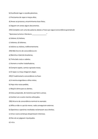 b) Escolheste lugar e ocasião péssimos;

c) Precisamos de rapaz e moças altos;

d) Anexo ao processo, encaminhamos duas fotos;

e) Seguem em anexo alguns documentos.

293) Complete com uma das palavras abaixo a frase que segue (concordância gramatical):

“Apreciava turismo e literatura ________________”

a) italiano; b) italiana;

c) italianos; d) italianas;

e) italiano ou italiana, indiferentemente.

294) Não há erro de concordância em:

a) Marinha e Exército brasileiras;

b) Tinha belo rosto e cabelos;

c) Homem e mulher trabalhadoras;

d) Comprei sapato, camisa e gravata novas;

e) O rapaz e a moça chegaram alegre.

295) É inadmissível a concordância na frase:

a) A menina engordava a olhos vistos;

b) Haja vista nosso pedido;

c) Maçã é ótimo para os dentes;

d) Estou preparado, de maneiras que farei a prova;

e) Conheci um e outro menino esforçados.

296) Há erro de concordância nominal no exemplo:

a) Aflita a mãe e o pai do menor, nada conseguiram externar;

b) Operários e operárias revoltadas reclamavam seus direitos;

c) Uma e outra sentenças despertavam interesse;

d) Eles sós se julgavam injustiçados.

e) n.d.a.
 