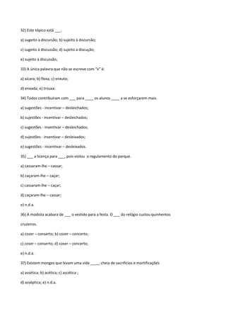 32) Este tópico está ___.

a) sugeito a discursão; b) sujeito à discursão;

c) sugeito à discussão; d) sujeito a discução;

e) sujeito à discussão;

33) A única palavra que não se escreve com “x” é:

a) xícara; b) flexa; c) enxuto;

d) enxada; e) trouxa.

34) Todos contribuíram com ___ para ____ os alunos ____ a se esforçarem mais.

a) sugestões - incentivar – desleichados;

b) sujestões - incentivar – desleichados;

c) sugestões - insentivar – desleichados;

d) sujestões - insentivar – desleixados;

e) sugestões - incentivar – desleixados.

35) ___ a licença para ___, pois violou o regulamento do parque.

a) cassaram-lhe – cassar;

b) caçaram-lhe – caçar;

c) cassaram-lhe – caçar;

d) caçaram-lhe – cassar;

e) n.d.a.

36) A modista acabara de ___ o vestido para a festa. O ___ do relógio custou quinhentos

cruzeiros.

a) cozer – conserto; b) cozer – concerto;

c) coser – conserto; d) coser – concerto;

e) n.d.a.

37) Existem monges que levam uma vida ____, cheia de sacrifícios e mortificações

a) assética; b) acética; c) ascética ;

d) asséptica; e) n.d.a.
 