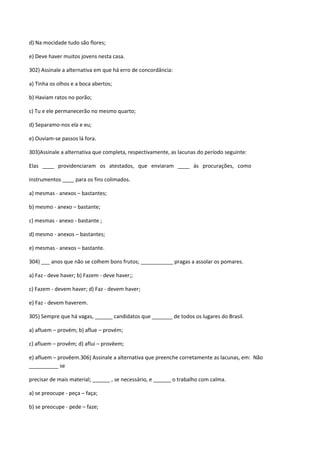 d) Na mocidade tudo são flores;

e) Deve haver muitos jovens nesta casa.

302) Assinale a alternativa em que há erro de concordância:

a) Tinha os olhos e a boca abertos;

b) Haviam ratos no porão;

c) Tu e ele permanecerão no mesmo quarto;

d) Separamo-nos ela e eu;

e) Ouviam-se passos lá fora.

303)Assinale a alternativa que completa, respectivamente, as lacunas do período seguinte:

Elas ____ providenciaram os atestados, que enviaram ____ às procurações, como

instrumentos ____ para os fins colimados.

a) mesmas - anexos – bastantes;

b) mesmo - anexo – bastante;

c) mesmas - anexo - bastante ;

d) mesmo - anexos – bastantes;

e) mesmas - anexos – bastante.

304) ___ anos que não se colhem bons frutos; ___________ pragas a assolar os pomares.

a) Faz - deve haver; b) Fazem - deve haver;;

c) Fazem - devem haver; d) Faz - devem haver;

e) Faz - devem haverem.

305) Sempre que há vagas, ______ candidatos que _______ de todos os lugares do Brasil.

a) afluem – provém; b) aflue – provém;

c) afluem – provêm; d) aflui – provêem;

e) afluem – provêem.306) Assinale a alternativa que preenche corretamente as lacunas, em: Não
__________ se

precisar de mais material; ______ , se necessário, e ______ o trabalho com calma.

a) se preocupe - peça – faça;

b) se preocupe - pede – faze;
 