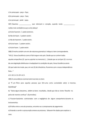 c) te preocupes - peça – faça;

d) te preocupes - peça – faze;

e) se preocupe - pede – paça.

307) Quantos ______________ que silenciam o coração, quando neste _____________

razões mais verdadeiras que as da cabeça!

a) há de haverem / pode existirem;

b) hão de haver / podem existir;

c) hão de haverem / pode existir;

d) há de haver / podem existir;

e) há de haver / pode existir.

308) O trecho contém um erro de natureza gramatical. Indique o item correspondente.

“Vê (1) Vossa Excelência como é fácil erguer este país. Desde que se cortem todos

aqueles empecilhos (2) que eu apontei no memorial, (...) desde que se corrijam (3) os erros

de uma legislação defeituosa e inadaptável às condições do país, Vossa Excelência vereis

(4) que tudo isto muda, que, em vez (5) de tributários, ficaremos com a nossa independência

feita...”

a) 1; b) 2; c) 3; d) 4; e) 5.

309) A concordância nominal está incorreta no item:

a) “É um filme para aquelas pessoas que têm uma certa curiosidade sobre si mesmas.

(Spielberg)”

b) “Salvo alguns desastres, obtêm-se bons resultados, desde que não se tente filosofar no

palco de maneira confusa”. (Guimarães)

c) Ficavam bastantes contrariados com a negligência de algum companheiro durante os

treinamentos.

d) À folha vinte e uma do processo, encontra-se o comprovante do pagamento

e) Estando o carnê e a procuração anexos ao processo, faltavam-lhe dados para explicar o

caso.
 