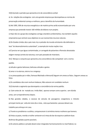 310) Assinale o período que apresenta erro de concordância verbal:

a) As relações dos ecologistas com uma grande empresa que desrespeitava as normas de

preservação ambiental começa a melhorar, para o benefício da humanidade.

b) Até 1995, 50% de recursos energéticos e de matéria prima serão economizados por uma

empresa que pretende investir 160 milhões de dólares num projeto.

c) Hoje não só o grupo dos ecologistas carrega a bandeira ambientalista, mas também aqueles

empresários que centram seus objetivos no uso racional dos recursos naturais.

d) Os Estados Unidos são o país mais rico e poluidor do mundo entretanto não defendem a

tese” do desenvolvimento sustentável”, a exemplo de muitas nações ricas.

e) É preciso ver que águas contaminadas, ar carregado de poluentes e florestas devastadas

exigem manejo correto da natureza, num país povoado de miseráveis.

311) Marque o conjunto que apresenta uma concordância não compatível com a norma

padrão.

a) atitude e gestos belicosos; belicosas atitudes e gestos

b) amor e ira eternos; eterna ira e vingança

c) os preocupados pai e mães; famosos Machado e Alencard) Seguem em anexo as fotos ; Seguem anexas as
fotos

e) Os candidatos não eram nenhum bobocas; Não votaram em candidato nenhum

312) Assinale o segmento que desrespeita a concordância da norma padrão.

a) Caim antes de ter matado seu irmão Abel, aparece sempre como superior; sem dúvida

antes, sem arrependimentos depois.

b) Nas grandes cidades, o excesso de veículos de passageiros congestiona o trânsito

principal-mente por volta de meio-dia e meia, visto que bastantes pessoas deixam seu

trabalho para almoçar em casa.

c) Tirante os presbíteros e acólitos, compareceram à cerimônia menos mulheres que homens.

d) Feitas as pazes, marido e mulher sentaram-se à mesa do bar da esquina e pediram duas

Brahmas tão geladas quanto possíveis.

e) Os setores público e privado devem estar integrados harmonicamente no nível federal, no
 