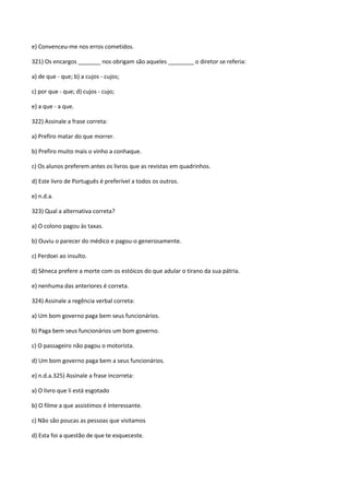 e) Convenceu-me nos erros cometidos.

321) Os encargos _______ nos obrigam são aqueles ________ o diretor se referia:

a) de que - que; b) a cujos - cujos;

c) por que - que; d) cujos - cujo;

e) a que - a que.

322) Assinale a frase correta:

a) Prefiro matar do que morrer.

b) Prefiro muito mais o vinho a conhaque.

c) Os alunos preferem antes os livros que as revistas em quadrinhos.

d) Este livro de Português é preferível a todos os outros.

e) n.d.a.

323) Qual a alternativa correta?

a) O colono pagou às taxas.

b) Ouviu o parecer do médico e pagou-o generosamente.

c) Perdoei ao insulto.

d) Sêneca prefere a morte com os estóicos do que adular o tirano da sua pátria.

e) nenhuma das anteriores é correta.

324) Assinale a regência verbal correta:

a) Um bom governo paga bem seus funcionários.

b) Paga bem seus funcionários um bom governo.

c) O passageiro não pagou o motorista.

d) Um bom governo paga bem a seus funcionários.

e) n.d.a.325) Assinale a frase incorreta:

a) O livro que li está esgotado

b) O filme a que assistimos é interessante.

c) Não são poucas as pessoas que visitamos

d) Esta foi a questão de que te esqueceste.
 