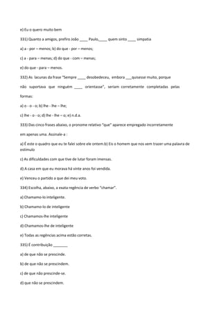 e) Eu o quero muito bem

331) Quanto a amigos, prefiro João ____ Paulo,____ quem sinto ____ simpatia

a) a - por – menos; b) do que - por – menos;

c) a - para – menas; d) do que - com – menas;

e) do que - para – menos.

332) As lacunas da frase “Sempre ____ desobedeceu, embora ___quisesse muito, porque

não suportava que ninguém ____ orientasse”, seriam corretamente completadas pelas

formas:

a) o - o - o; b) lhe - lhe – lhe;

c) lhe - o - o; d) lhe - lhe – o; e) n.d.a.

333) Das cinco frases abaixo, o pronome relativo “que” aparece empregado incorretamente

em apenas uma. Assinale-a :

a) É este o quadro que eu te falei sobre ele ontem.b) Eis o homem que nos vem trazer uma palavra de
estímulo

c) As dificuldades com que tive de lutar foram imensas.

d) A casa em que eu morava há vinte anos foi vendida.

e) Venceu o partido a que dei meu voto.

334) Escolha, abaixo, a exata regência de verbo “chamar”.

a) Chamamo-lo inteligente.

b) Chamamo-lo de inteligente

c) Chamamos-lhe inteligente

d) Chamamos-lhe de inteligente

e) Todas as regências acima estão corretas.

335) É contribuição _______

a) de que não se prescinde.

b) de que não se prescindem.

c) de que não prescinde-se.

d) que não se prescindem.
 