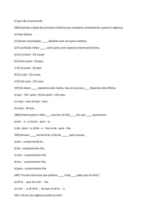 e) que não se prescinde.

336) Assinale a dupla de pronomes relativos que completa corretamente, quanto à regência,

as frase abaixo:

(1) Seriam recordações ____ detalhes nem me quero lembrar.

(2) A profissão militar ____ você aspira, tem aspectos interessantíssimos.

a) (1) os quais - (2) a qual;

b) (1) dos quais - (2) que;

c) (1) os quais - (2) que;

d) (1) cujos - (2) a que;

e) (1) de cujos - (2) a que.

337) Os ideais ____ aspiramos são muitos, mas os recursos____ dispomos são ínfimos.

a) que - dos quais ; b) aos quais - com que;

c) a que – que; d) que – que;

e) a que - de que.

338) Embora pobre e falto ___ recursos, foi fiel____ ele, que ____ queria bem.

a) em - a – o; b) em - para – o;

c) de - para – o; d) de - a - lhe; e) de - para – lhe.

339) Ansiava ____ encontrá-lo, a fim de _____ pelo sucesso.

a) por - cumprimentá-lo;

b) de - cumprimentar-lhe;

c) com - cumprimentar-lhe;

d) em - cumprimentar-lhe;

e) para - cumprimentar-lhe.

340) “Era tão rancoroso que preferia ____ triste____saber que era feliz.”

a) vê-la - que; b) a ver - do;

c) a ver - a; d) vê-la - do que; e) vê-la - a.

341) Há erro de regência verbal no item:
 