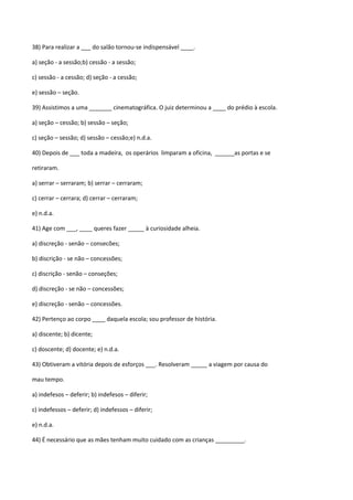 38) Para realizar a ___ do salão tornou-se indispensável ____.

a) seção - a sessão;b) cessão - a sessão;

c) sessão - a cessão; d) seção - a cessão;

e) sessão – seção.

39) Assistimos a uma _______ cinematográfica. O juiz determinou a ____ do prédio à escola.

a) seção – cessão; b) sessão – seção;

c) seção – sessão; d) sessão – cessão;e) n.d.a.

40) Depois de ___ toda a madeira, os operários limparam a oficina, ______as portas e se

retiraram.

a) serrar – serraram; b) serrar – cerraram;

c) cerrar – cerrara; d) cerrar – cerraram;

e) n.d.a.

41) Age com ___, ____ queres fazer _____ à curiosidade alheia.

a) discreção - senão – consecões;

b) discrição - se não – concessões;

c) discrição - senão – conseções;

d) discreção - se não – concessões;

e) discreção - senão – concessões.

42) Pertenço ao corpo ____ daquela escola; sou professor de história.

a) discente; b) dicente;

c) doscente; d) docente; e) n.d.a.

43) Obtiveram a vitória depois de esforços ___. Resolveram _____ a viagem por causa do

mau tempo.

a) indefesos – deferir; b) indefesos – diferir;

c) indefessos – deferir; d) indefessos – diferir;

e) n.d.a.

44) É necessário que as mães tenham muito cuidado com as crianças _________.
 
