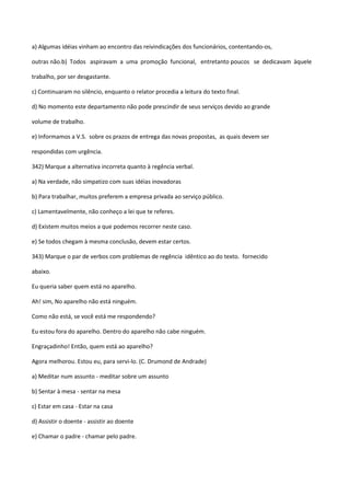 a) Algumas idéias vinham ao encontro das reivindicações dos funcionários, contentando-os,

outras não.b) Todos aspiravam a uma promoção funcional, entretanto poucos se dedicavam àquele

trabalho, por ser desgastante.

c) Continuaram no silêncio, enquanto o relator procedia a leitura do texto final.

d) No momento este departamento não pode prescindir de seus serviços devido ao grande

volume de trabalho.

e) Informamos a V.S. sobre os prazos de entrega das novas propostas, as quais devem ser

respondidas com urgência.

342) Marque a alternativa incorreta quanto à regência verbal.

a) Na verdade, não simpatizo com suas idéias inovadoras

b) Para trabalhar, muitos preferem a empresa privada ao serviço público.

c) Lamentavelmente, não conheço a lei que te referes.

d) Existem muitos meios a que podemos recorrer neste caso.

e) Se todos chegam à mesma conclusão, devem estar certos.

343) Marque o par de verbos com problemas de regência idêntico ao do texto. fornecido

abaixo.

Eu queria saber quem está no aparelho.

Ah! sim, No aparelho não está ninguém.

Como não está, se você está me respondendo?

Eu estou fora do aparelho. Dentro do aparelho não cabe ninguém.

Engraçadinho! Então, quem está ao aparelho?

Agora melhorou. Estou eu, para servi-lo. (C. Drumond de Andrade)

a) Meditar num assunto - meditar sobre um assunto

b) Sentar à mesa - sentar na mesa

c) Estar em casa - Estar na casa

d) Assistir o doente - assistir ao doente

e) Chamar o padre - chamar pelo padre.
 