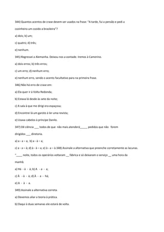 344) Quantos acentos de crase devem ser usados na frase: “A tarde, fui a pensão e pedi a

cozinheira um cozido a brasileira”?

a) dois; b) um;

c) quatro; d) três;

e) nenhum.

345) Regressei a Alemanha. Deixou-nos a vontade. Iremos à Camerino.

a) dois erros; b) três erros;

c) um erro; d) nenhum erro;

e) nenhum erro, sendo o acento facultativo para na primeira frase.

346) Não há erro de crase em:

a) Ela quer ir à Volta Redonda;

b) Estava lá desde às sete da noite;

c) A sala à que me dirigi era espaçosa;

d) Encontrei lá um garoto à ler uma revista;

e) Usava cabelos à príncipe Danilo.

347) Dê ciência ___ todos de que não mais atenderá_____ pedidos que não forem

dirigidos ___ diretoria.

a) a - a – a; b) a - à – a;

c) a - a – à; d) à - à – a; e) à - a – à.348) Assinale a alternativa que preenche corretamente as lacunas.

“____ noite, todos os operários voltaram __ fábrica e só deixaram o serviço __ uma hora da

manhã.

a) Há - à - à; b) A - a - a;

c) À - à - à; d) À - a - há;

e) A - à - a.

349) Assinale a alternativa correta.

a) Devemos aliar a teoria à prática.

b) Daqui à duas semanas ele estará de volta.
 
