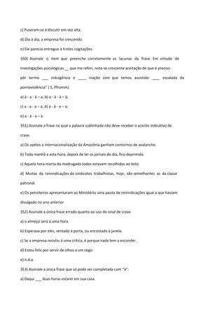 c) Puseram-se à discutir em voz alta.

d) Dia à dia, a empresa foi crescendo

e) Ele parecia entregue à tristes cogitações.

350) Assinale o item que preenche corretamente as lacunas da frase: Em virtude de

investigações psicológicas __ que me referi, nota-se crescente aceitação de que é preciso

pôr termo ___ indulgência e ____ inação com que temos assistido ____ escalada da

pornoviolência” ( S, Pfromm)

a) à - a - à – a; b) a - à - à – à;

c) a - a - a – a; d) à - à - a – a;

e) a - à - a – à.

351) Assinale a frase na qual a palavra sublinhada não deve receber o acento indicativo de

crase.

a) Os apelos a internacionalização da Amazônia ganham contornos de avalanche.

b) Toda manhã a esta hora, depois de ler os jornais do dia, fico deprimida

c) Aquela hora morta da madrugada todos estavam recolhidos ao leito

d) Muitas da reivindicações do sindicatos trabalhistas, hoje, são semelhantes as da classe

patronal.

e) Os petroleiros apresentaram ao Ministério uma pauta de reivindicações igual a que haviam

divulgado no ano anterior

352) Assinale a única frase errada quanto ao uso do sinal de crase:

a) o almoço será à uma hora.

b) Esperava por eles, sentado à porta, ou encostado à janela.

c) Se a empresa resistiu à uma crítica, é porque nada tem a esconder.

d) Estou feliz por servir de olhos a um cego.

e) n.d.a.

353) Assinale a única frase que só pode ser completada com “à”:

a) Daqui ___ duas horas estarei em sua casa.
 