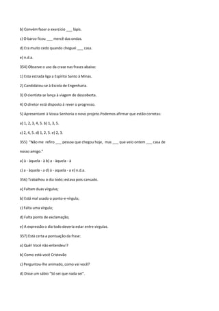 b) Convém fazer o exercício ___ lápis.

c) O barco ficou ___ mercê das ondas.

d) Era muito cedo quando cheguei ___ casa.

e) n.d.a.

354) Observe o uso da crase nas frases abaixo:

1) Esta estrada liga a Espírito Santo à Minas.

2) Candidatou-se à Escola de Engenharia.

3) O cientista se lança à viagem de descoberta.

4) O diretor está disposto à rever o progresso.

5) Apresentarei à Vossa Senhoria o novo projeto.Podemos afirmar que estão corretas:

a) 1, 2, 3, 4, 5. b) 1, 3, 5.

c) 2, 4, 5. d) 1, 2, 5. e) 2, 3.

355) “Não me refiro ___ pessoa que chegou hoje, mas ___ que veio ontem ___ casa de

nosso amigo.”

a) à - àquela - à b) a - àquela - à

c) a - àquela - a d) à - aquela - a e) n.d.a.

356) Trabalhou o dia todo; estava pois cansado.

a) Faltam duas vírgulas;

b) Está mal usado o ponto-e-vírgula;

c) Falta uma vírgula;

d) Falta ponto de exclamação;

e) A expressão o dia todo deveria estar entre vírgulas.

357) Está certa a pontuação da frase:

a) Quê! Você não entendeu!?

b) Como está você Cristovão

c) Perguntou-lhe animado, como vai você?

d) Disse um sábio “Só sei que nada sei”.
 