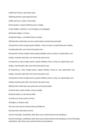 e) Olhe bem Paulo, o que temos aqui!

358) Está perfeita a pontuação da frase:

a) Meu avô saiu, e voltou muito tarde;

b) Ela estudou e, depois telefonou para o colega;

c) José redigiu o relatório, e Luís entregou-o ao advogado;

d) Recebeu elogios, e críticas;

e) O garoto fugiu, e, animado foi para o campo.

359) Assinale a alternativa em que o texto esteja corretamente pontuado:

a) Enquanto eu fazia comigo aquela reflexão, entrou na loja um sujeito baixo sem chapéu

trazendo pela mão, uma menina de quatro anos.

b) Enquanto eu fazia comigo mesmo aquela reflexão, entrou na loja um sujeito baixo, sem

chapéu, trazendo, pela mão, uma menina de quatro anos.

c) Enquanto eu, fazia comigo mesmo, aquela reflexão, entrou na loja um sujeito baixo, sem

chapéu, trazendo pela mão, uma menina de quatro anos.

d) Enquanto eu, fazia comigo mesmo, aquela reflexão, entrou na loja sujeito baixo sem

chapéu, trazendo, pela mão uma menina de quatro anos.

e) Enquanto eu fazia comigo mesmo, aquela reflexão, entrou na loja, um sujeito baixo, sem

chapéu trazendo, pela mão, uma menina, de quatro anos

360) Assinale a alternativa que apresenta correta pontuação:

a) Somos alma, somos cérebro, somos coração.

b) Rio de Janeiro; 11 de maio de 1963.

c) Lembre-te, de que somos mortais.

d) Chegou, e comprou o bar.

e) O caso como vemos reclama sérias providências.

361) Assinale a alternativa correta:

a) Eram frustradas, insatisfeitas; além disso, seus conhecimentos eram duvidosos.

b) Eram frustradas, insatisfeitas; além disso seus conhecimentos eram duvidosos.c) Eram frustradas;
insatisfeitas: além disso, seus conhecimentos eram duvidosos.
 