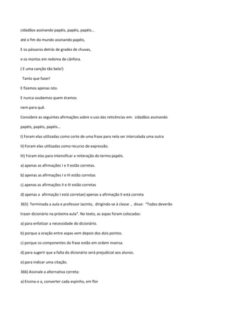 cidadãos assinando papéis, papéis, papéis...

até o fim do mundo assinando papéis,

E os pássaros detrás de grades de chuvas,

e os mortos em redoma de cânfora.

( E uma canção tão bela!)

 Tanto que fazer!

E fizemos apenas isto.

E nunca soubemos quem éramos

nem para quê.

Considere as seguintes afirmações sobre o uso das reticências em: cidadãos assinando

papéis, papéis, papéis...

I) Foram elas utilizadas como corte de uma frase para nela ser intercalada uma outra

II) Foram elas utilizadas como recurso de expressão.

III) Foram elas para intensificar a reiteração do termo papéis.

a) apenas as afirmações I e II estão corretas.

b) apenas as afirmações I e III estão corretas

c) apenas as afirmações II e III estão corretas

d) apenas a afirmação I está corretae) apenas a afirmação II está correta

365) Terminada a aula o professor Jacinto, dirigindo-se à classe , disse: “Todos deverão

trazer dicionário na próxima aula”. No texto, as aspas foram colocadas:

a) para enfatizar a necessidade do dicionário.

b) porque a oração entre aspas vem depois dos dois pontos.

c) porque os componentes da frase estão em ordem inversa.

d) para sugerir que a falta do dicionário será prejudicial aos alunos.

e) para indicar uma citação.

366) Assinale a alternativa correta:

a) Ensina-o a, converter cada espinho, em flor
 