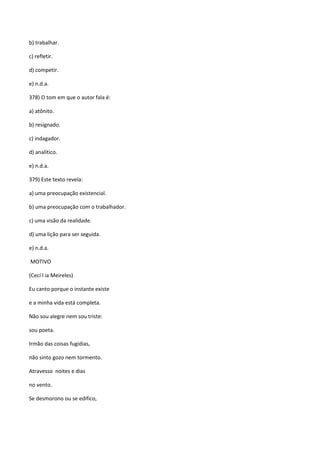b) trabalhar.

c) refletir.

d) competir.

e) n.d.a.

378) O tom em que o autor fala é:

a) atônito.

b) resignado.

c) indagador.

d) analítico.

e) n.d.a.

379) Este texto revela:

a) uma preocupação existencial.

b) uma preocupação com o trabalhador.

c) uma visão da realidade.

d) uma lição para ser seguida.

e) n.d.a.

MOTIVO

(Cecí l ia Meireles)

Eu canto porque o instante existe

e a minha vida está completa.

Não sou alegre nem sou triste:

sou poeta.

Irmão das coisas fugidias,

não sinto gozo nem tormento.

Atravesso noites e dias

no vento.

Se desmorono ou se edifico,
 