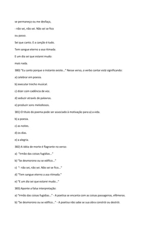 se permaneço ou me desfaço,

- não sei, não sei. Não sei se fico

ou passo.

Sei que canto. E a canção é tudo.

Tem sangue eterno a asa ritmada.

E um dia sei que estarei mudo:

mais nada.

380) “Eu canto porque o instante existe...” Nesse verso, o verbo cantar está significando:

a) celebrar em poesia.

b) executar trecho musical.

c) dizer com cadência de voz.

d) seduzir através de palavras.

e) produzir sons melodiosos.

381) O título do poema pode ser associado à motivação para:a) a vida.

b) a poesia.

c) as noites.

d) os dias.

e) a alegria.

382) A idéia de morte é flagrante no verso:

a) “Irmão das coisas fugidias...”

b) “Se desmorono ou se edifico...”

c) “- não sei, não sei. Não sei se fico...”

d) “Tem sangue eterno a asa ritmada.”

e) “E um dia sei que estarei mudo...”

383) Aponte a falsa interpretação:

a) “Irmão das coisas fugidias...” - A poetisa se encanta com as coisas passageiras, efêmeras.

b) “Se desmorono ou se edifico...” - A poetisa não sabe se sua obra constrói ou destrói.
 