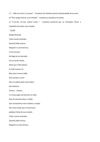 c) “... Não sei se fico / ou passo”. - A poetisa tem dúvidas quanto à perpetuidade de sua arte.

d) “Tem sangue eterno a asa ritmada”. - A poetisa se perpetua no tempo.

e) “E um dia sei que estarei mudo...” - A poetisa pressente que as limitações físicas a

impedirão de entoar suas canções.

 ZELÃO

(Sérgio Ricardo)

Todo mundo entendeu

Quando Zelão chorou,

Ninguém riu nem brincou

E era Carnaval.

No fogo de um barracão

Só se cozinha ilusão,

Resto que a feita deixou

E ainda é pouco só;

Mas assim mesmo Zelão

Dizia sempre a sorrir

Que um pobre ajuda outro pobre

Até melhorar.

Choveu... Choveu...

E a chuva jogou seu barraco no chão.

Nem foi possível salvar o violão.

Que acompanhou morro abaixo a canção.

Das coisas todas que a chuva levou:

pedaços tristes do seu coração.

Todo o morro entendeu

Quando Zelão chorou,

Ninguém riu nem brincou
 