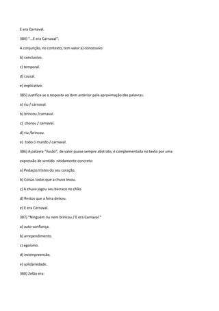 E era Carnaval.

384) “...E era Carnaval”.

A conjunção, no contexto, tem valor:a) concessivo.

b) conclusivo.

c) temporal.

d) causal.

e) explicativo.

385) Justifica-se a resposta ao item anterior pela aproximação das palavras:

a) riu / carnaval.

b) brincou /carnaval.

c) chorou / carnaval.

d) riu /brincou.

e) todo o mundo / carnaval.

386) A palavra “ilusão”, de valor quase sempre abstrato, é complementada no texto por uma

expressão de sentido nitidamente concreto:

a) Pedaços tristes do seu coração.

b) Coisas todas que a chuva levou.

c) A chuva jogou seu barraco no chão.

d) Restos que a feira deixou.

e) E era Carnaval.

387) “Ninguém riu nem brincou / E era Carnaval.”

a) auto-confiança.

b) arrependimento.

c) egoísmo.

d) incompreensão.

e) solidariedade.

388) Zelão era:
 