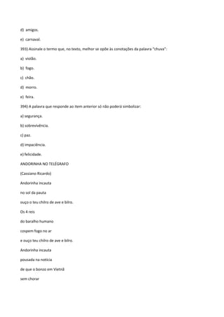 d) amigos.

e) carnaval.

393) Assinale o termo que, no texto, melhor se opõe às conotações da palavra “chuva”:

a) violão.

b) fogo.

c) chão.

d) morro.

e) feira.

394) A palavra que responde ao item anterior só não poderá simbolizar:

a) segurança.

b) sobrevivência.

c) paz.

d) impaciência.

e) felicidade.

ANDORINHA NO TELÉGRAFO

(Cassiano Ricardo)

Andorinha incauta

no sol da pauta

ouço o teu chilro de ave e bilro.

Os 4 reis

do baralho humano

cospem fogo no ar

e ouço teu chilro de ave e bilro.

Andorinha incauta

pousada na notícia

de que o bonzo em Vietnã

sem chorar
 
