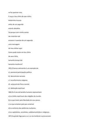 se fez queimar vivo.

E ouço o teu chilro de ave e bilro.

Andorinha incauta

antes de um segundo

estarás absoleta.

Só porque com minha vareta

de cristal de rubi

enviarei à luaantes de um segundo

uma mensagem

do meu telstar aqui.

Como pode restar em teu chilro

de ave e bilro

tamanho tempo ido

tamanha inocência?

395) O bonzo vietnamita é um exemplo de:

a) passional participação política.

b) descontrole nervoso.

c) inconformismo religioso.

d) autocontrole físico-mental.

e) dedicação espiritual.

396) Os 4 reis do baralho humano representam:

a) os chefes espirituais das religiões do mundo.

b) os que lutam pela liberdade de seus povos.

c) os que anseiam pela paz universal.

d) os senhores das potências nucleares.

e) os capitalistas, socialistas, subdesenvolvidos e religiosos.

397) Cuspindo fogo para o ar, os reis lembram e pronunciam:
 