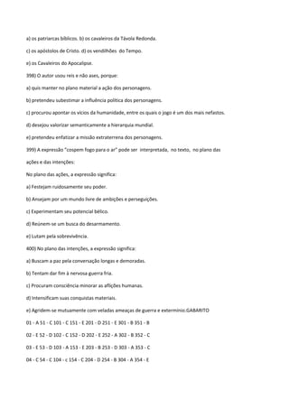 a) os patriarcas bíblicos. b) os cavaleiros da Távola Redonda.

c) os apóstolos de Cristo. d) os vendilhões do Tempo.

e) os Cavaleiros do Apocalipse.

398) O autor usou reis e não ases, porque:

a) quis manter no plano material a ação dos personagens.

b) pretendeu subestimar a influência política dos personagens.

c) procurou apontar os vícios da humanidade, entre os quais o jogo é um dos mais nefastos.

d) desejou valorizar semanticamente a hierarquia mundial.

e) pretendeu enfatizar a missão extraterrena dos personagens.

399) A expressão ”cospem fogo para o ar” pode ser interpretada, no texto, no plano das

ações e das intenções:

No plano das ações, a expressão significa:

a) Festejam ruidosamente seu poder.

b) Ansejam por um mundo livre de ambições e perseguições.

c) Experimentam seu potencial bélico.

d) Reúnem-se um busca do desarmamento.

e) Lutam pela sobrevivência.

400) No plano das intenções, a expressão significa:

a) Buscam a paz pela conversação longas e demoradas.

b) Tentam dar fim à nervosa guerra fria.

c) Procuram consciência minorar as aflições humanas.

d) Intensificam suas conquistas materiais.

e) Agridem-se mutuamente com veladas ameaças de guerra e extermínio.GABARITO

01 - A 51 - C 101 - C 151 - E 201 - D 251 - E 301 - B 351 - B

02 - E 52 - D 102 - C 152 - D 202 - E 252 - A 302 - B 352 - C

03 - E 53 - D 103 - A 153 - E 203 - B 253 - D 303 - A 353 - C

04 - C 54 - C 104 - c 154 - C 204 - D 254 - B 304 - A 354 - E
 