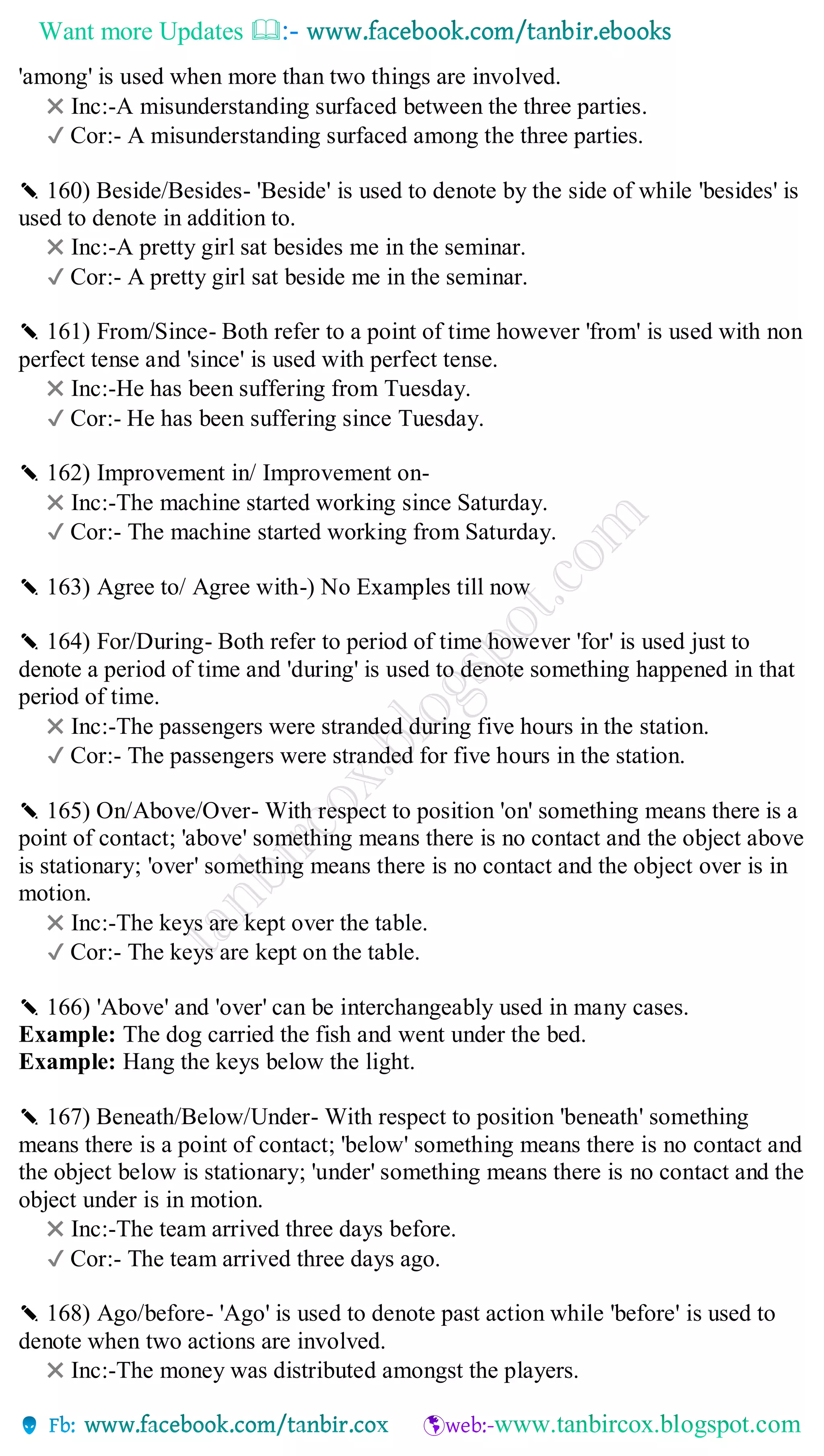Want more Updates 
'among' is used when more than two things are involved.
✖ Inc:-A misunderstanding surfaced between the three parties.
✔ Cor:- A misunderstanding surfaced among the three parties.
✎ 160) Beside/Besides- 'Beside' is used to denote by the side of while 'besides' is
used to denote in addition to.
✖ Inc:-A pretty girl sat besides me in the seminar.
✔ Cor:- A pretty girl sat beside me in the seminar.
✎ 161) From/Since- Both refer to a point of time however 'from' is used with non
perfect tense and 'since' is used with perfect tense.
✖ Inc:-He has been suffering from Tuesday.
✔ Cor:- He has been suffering since Tuesday.
✎ 162) Improvement in/ Improvement on-
✖ Inc:-The machine started working since Saturday.
✔ Cor:- The machine started working from Saturday.
✎ 163) Agree to/ Agree with-) No Examples till now
✎ 164) For/During- Both refer to period of time however 'for' is used just to
denote a period of time and 'during' is used to denote something happened in that
period of time.
✖ Inc:-The passengers were stranded during five hours in the station.
✔ Cor:- The passengers were stranded for five hours in the station.
✎ 165) On/Above/Over- With respect to position 'on' something means there is a
point of contact; 'above' something means there is no contact and the object above
is stationary; 'over' something means there is no contact and the object over is in
motion.
✖ Inc:-The keys are kept over the table.
✔ Cor:- The keys are kept on the table.
✎ 166) 'Above' and 'over' can be interchangeably used in many cases.
Example: The dog carried the fish and went under the bed.
Example: Hang the keys below the light.
✎ 167) Beneath/Below/Under- With respect to position 'beneath' something
means there is a point of contact; 'below' something means there is no contact and
the object below is stationary; 'under' something means there is no contact and the
object under is in motion.
✖ Inc:-The team arrived three days before.
✔ Cor:- The team arrived three days ago.
✎ 168) Ago/before- 'Ago' is used to denote past action while 'before' is used to
denote when two actions are involved.
✖ Inc:-The money was distributed amongst the players.
 