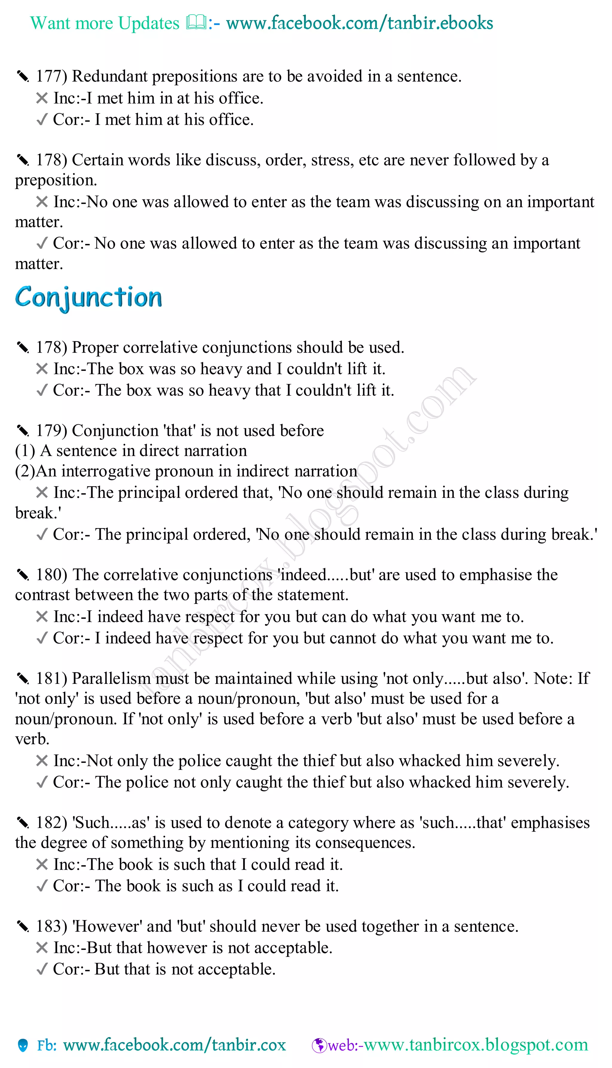 Want more Updates 
✎ 177) Redundant prepositions are to be avoided in a sentence.
✖ Inc:-I met him in at his office.
✔ Cor:- I met him at his office.
✎ 178) Certain words like discuss, order, stress, etc are never followed by a
preposition.
✖ Inc:-No one was allowed to enter as the team was discussing on an important
matter.
✔ Cor:- No one was allowed to enter as the team was discussing an important
matter.
✎ 178) Proper correlative conjunctions should be used.
✖ Inc:-The box was so heavy and I couldn't lift it.
✔ Cor:- The box was so heavy that I couldn't lift it.
✎ 179) Conjunction 'that' is not used before
(1) A sentence in direct narration
(2)An interrogative pronoun in indirect narration
✖ Inc:-The principal ordered that, 'No one should remain in the class during
break.'
✔ Cor:- The principal ordered, 'No one should remain in the class during break.'
✎ 180) The correlative conjunctions 'indeed.....but' are used to emphasise the
contrast between the two parts of the statement.
✖ Inc:-I indeed have respect for you but can do what you want me to.
✔ Cor:- I indeed have respect for you but cannot do what you want me to.
✎ 181) Parallelism must be maintained while using 'not only.....but also'. Note: If
'not only' is used before a noun/pronoun, 'but also' must be used for a
noun/pronoun. If 'not only' is used before a verb 'but also' must be used before a
verb.
✖ Inc:-Not only the police caught the thief but also whacked him severely.
✔ Cor:- The police not only caught the thief but also whacked him severely.
✎ 182) 'Such.....as' is used to denote a category where as 'such.....that' emphasises
the degree of something by mentioning its consequences.
✖ Inc:-The book is such that I could read it.
✔ Cor:- The book is such as I could read it.
✎ 183) 'However' and 'but' should never be used together in a sentence.
✖ Inc:-But that however is not acceptable.
✔ Cor:- But that is not acceptable.
 