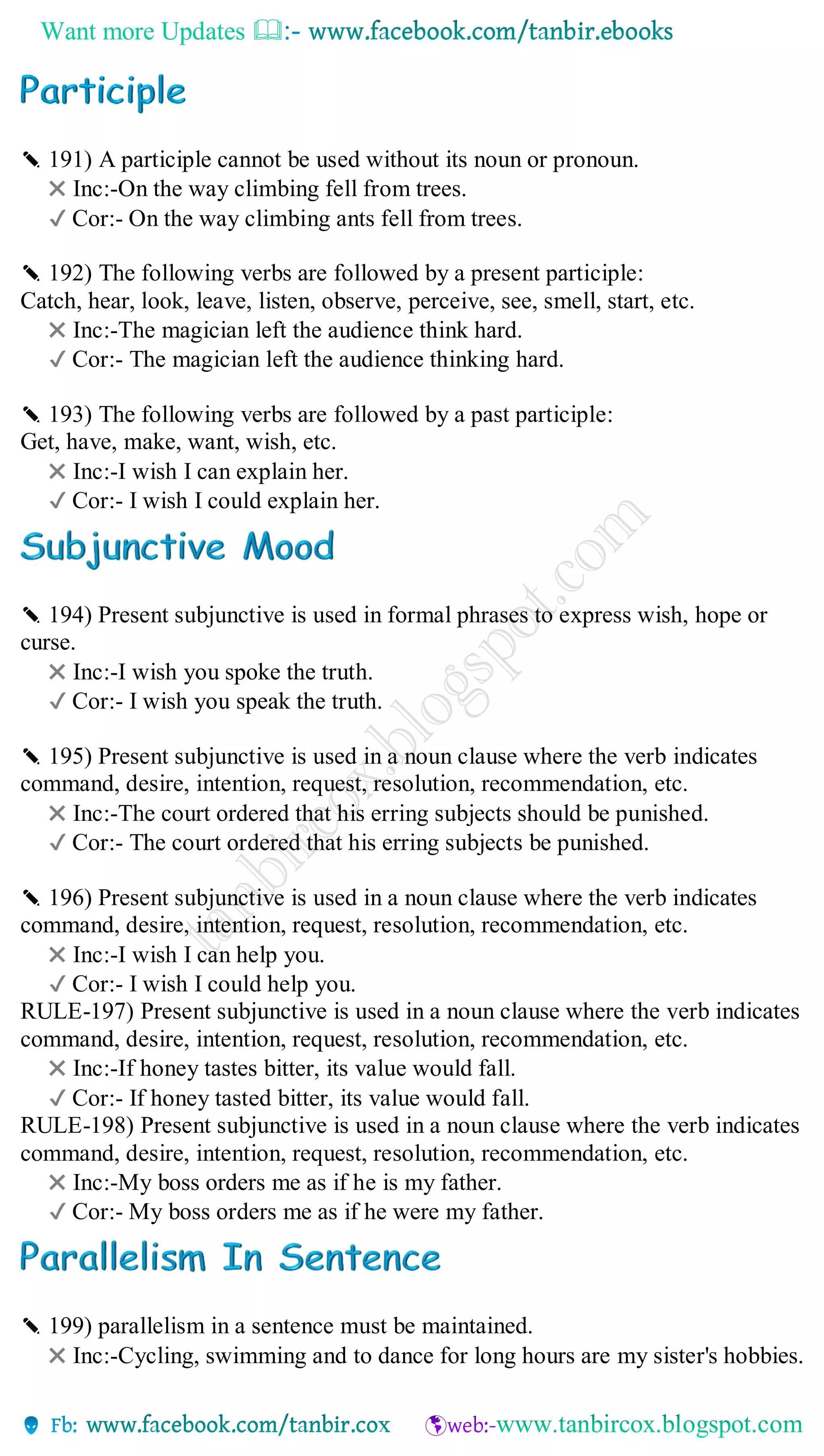 Want more Updates 
✎ 191) A participle cannot be used without its noun or pronoun.
✖ Inc:-On the way climbing fell from trees.
✔ Cor:- On the way climbing ants fell from trees.
✎ 192) The following verbs are followed by a present participle:
Catch, hear, look, leave, listen, observe, perceive, see, smell, start, etc.
✖ Inc:-The magician left the audience think hard.
✔ Cor:- The magician left the audience thinking hard.
✎ 193) The following verbs are followed by a past participle:
Get, have, make, want, wish, etc.
✖ Inc:-I wish I can explain her.
✔ Cor:- I wish I could explain her.
✎ 194) Present subjunctive is used in formal phrases to express wish, hope or
curse.
✖ Inc:-I wish you spoke the truth.
✔ Cor:- I wish you speak the truth.
✎ 195) Present subjunctive is used in a noun clause where the verb indicates
command, desire, intention, request, resolution, recommendation, etc.
✖ Inc:-The court ordered that his erring subjects should be punished.
✔ Cor:- The court ordered that his erring subjects be punished.
✎ 196) Present subjunctive is used in a noun clause where the verb indicates
command, desire, intention, request, resolution, recommendation, etc.
✖ Inc:-I wish I can help you.
✔ Cor:- I wish I could help you.
RULE-197) Present subjunctive is used in a noun clause where the verb indicates
command, desire, intention, request, resolution, recommendation, etc.
✖ Inc:-If honey tastes bitter, its value would fall.
✔ Cor:- If honey tasted bitter, its value would fall.
RULE-198) Present subjunctive is used in a noun clause where the verb indicates
command, desire, intention, request, resolution, recommendation, etc.
✖ Inc:-My boss orders me as if he is my father.
✔ Cor:- My boss orders me as if he were my father.
✎ 199) parallelism in a sentence must be maintained.
✖ Inc:-Cycling, swimming and to dance for long hours are my sister's hobbies.
 