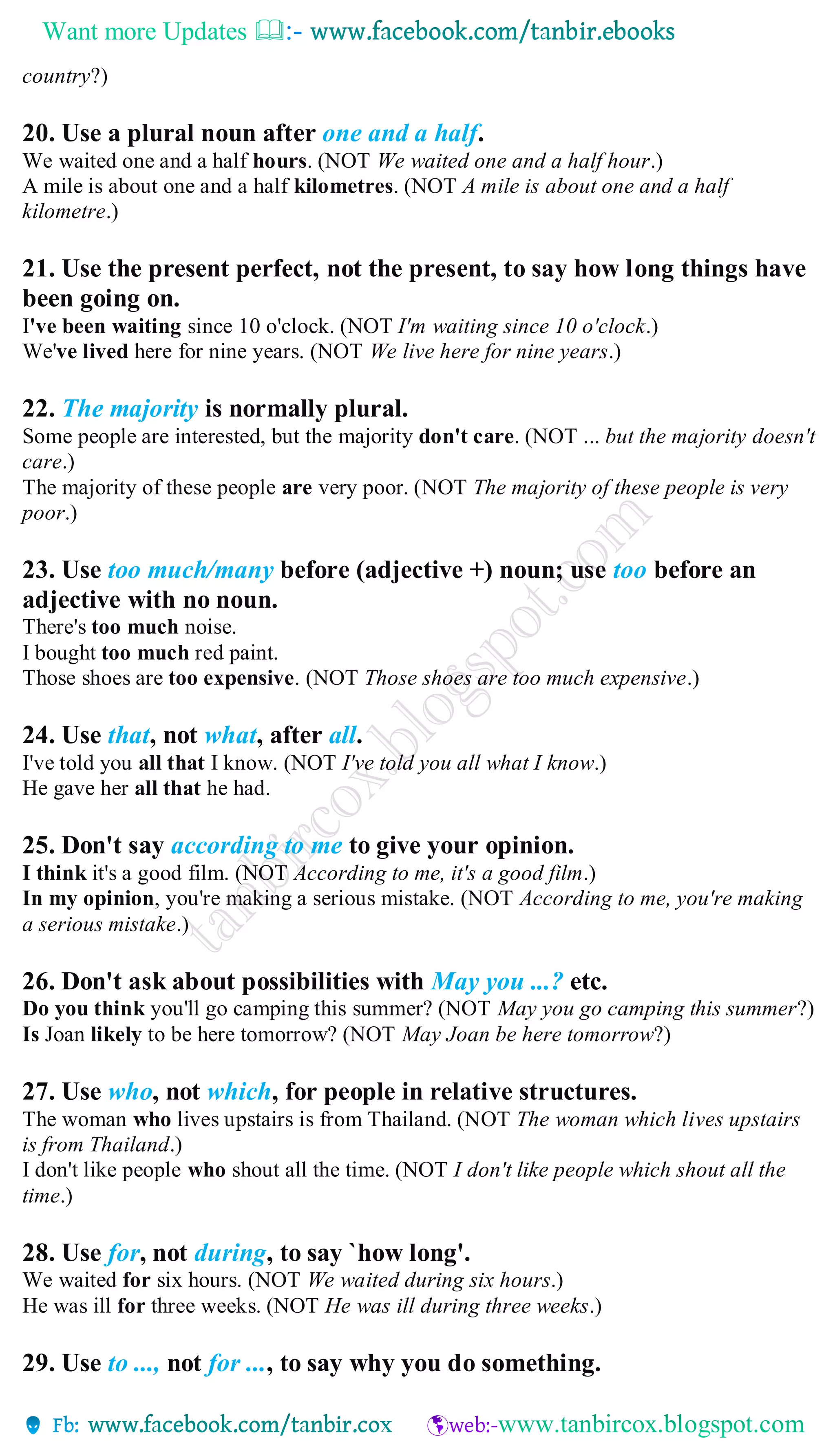 Want more Updates 
country?)
20. Use a plural noun after one and a half.
We waited one and a half hours. (NOT We waited one and a half hour.)
A mile is about one and a half kilometres. (NOT A mile is about one and a half
kilometre.)
21. Use the present perfect, not the present, to say how long things have
been going on.
I've been waiting since 10 o'clock. (NOT I'm waiting since 10 o'clock.)
We've lived here for nine years. (NOT We live here for nine years.)
22. The majority is normally plural.
Some people are interested, but the majority don't care. (NOT ... but the majority doesn't
care.)
The majority of these people are very poor. (NOT The majority of these people is very
poor.)
23. Use too much/many before (adjective +) noun; use too before an
adjective with no noun.
There's too much noise.
I bought too much red paint.
Those shoes are too expensive. (NOT Those shoes are too much expensive.)
24. Use that, not what, after all.
I've told you all that I know. (NOT I've told you all what I know.)
He gave her all that he had.
25. Don't say according to me to give your opinion.
I think it's a good film. (NOT According to me, it's a good film.)
In my opinion, you're making a serious mistake. (NOT According to me, you're making
a serious mistake.)
26. Don't ask about possibilities with May you ...? etc.
Do you think you'll go camping this summer? (NOT May you go camping this summer?)
Is Joan likely to be here tomorrow? (NOT May Joan be here tomorrow?)
27. Use who, not which, for people in relative structures.
The woman who lives upstairs is from Thailand. (NOT The woman which lives upstairs
is from Thailand.)
I don't like people who shout all the time. (NOT I don't like people which shout all the
time.)
28. Use for, not during, to say `how long'.
We waited for six hours. (NOT We waited during six hours.)
He was ill for three weeks. (NOT He was ill during three weeks.)
29. Use to ..., not for ..., to say why you do something.
 