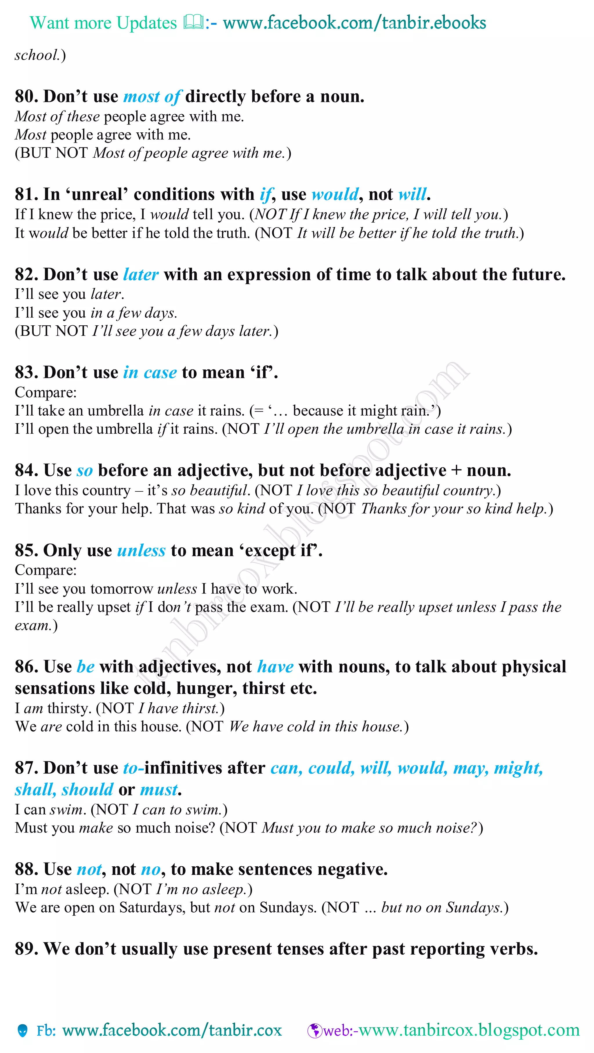 Want more Updates 
school.)
80. Don’t use most of directly before a noun.
Most of these people agree with me.
Most people agree with me.
(BUT NOT Most of people agree with me.)
81. In ‘unreal’ conditions with if, use would, not will.
If I knew the price, I would tell you. (NOT If I knew the price, I will tell you.)
It would be better if he told the truth. (NOT It will be better if he told the truth.)
82. Don’t use later with an expression of time to talk about the future.
I’ll see you later.
I’ll see you in a few days.
(BUT NOT I’ll see you a few days later.)
83. Don’t use in case to mean ‘if’.
Compare:
I’ll take an umbrella in case it rains. (= ‘… because it might rain.’)
I’ll open the umbrella if it rains. (NOT I’ll open the umbrella in case it rains.)
84. Use so before an adjective, but not before adjective + noun.
I love this country – it’s so beautiful. (NOT I love this so beautiful country.)
Thanks for your help. That was so kind of you. (NOT Thanks for your so kind help.)
85. Only use unless to mean ‘except if’.
Compare:
I’ll see you tomorrow unless I have to work.
I’ll be really upset if I don’t pass the exam. (NOT I’ll be really upset unless I pass the
exam.)
86. Use be with adjectives, not have with nouns, to talk about physical
sensations like cold, hunger, thirst etc.
I am thirsty. (NOT I have thirst.)
We are cold in this house. (NOT We have cold in this house.)
87. Don’t use to-infinitives after can, could, will, would, may, might,
shall, should or must.
I can swim. (NOT I can to swim.)
Must you make so much noise? (NOT Must you to make so much noise?)
88. Use not, not no, to make sentences negative.
I’m not asleep. (NOT I’m no asleep.)
We are open on Saturdays, but not on Sundays. (NOT … but no on Sundays.)
89. We don’t usually use present tenses after past reporting verbs.
 