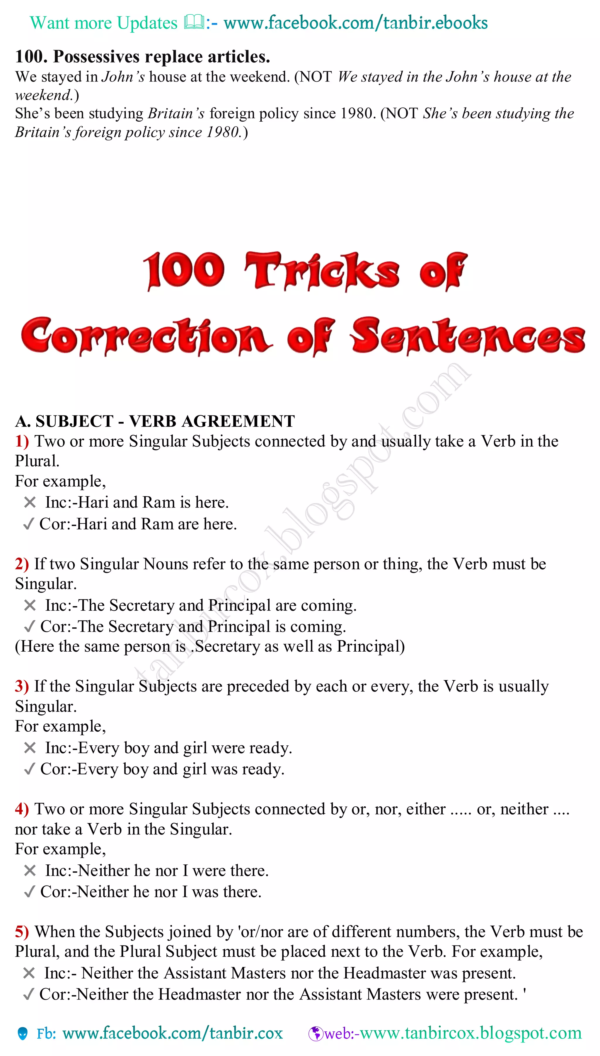 Want more Updates 
100. Possessives replace articles.
We stayed in John’s house at the weekend. (NOT We stayed in the John’s house at the
weekend.)
She’s been studying Britain’s foreign policy since 1980. (NOT She’s been studying the
Britain’s foreign policy since 1980.)
A. SUBJECT - VERB AGREEMENT
1) Two or more Singular Subjects connected by and usually take a Verb in the
Plural.
For example,
✖ Inc:-Hari and Ram is here.
✔ Cor:-Hari and Ram are here.
2) If two Singular Nouns refer to the same person or thing, the Verb must be
Singular.
✖ Inc:-The Secretary and Principal are coming.
✔ Cor:-The Secretary and Principal is coming.
(Here the same person is .Secretary as well as Principal)
3) If the Singular Subjects are preceded by each or every, the Verb is usually
Singular.
For example,
✖ Inc:-Every boy and girl were ready.
✔ Cor:-Every boy and girl was ready.
4) Two or more Singular Subjects connected by or, nor, either ..... or, neither ....
nor take a Verb in the Singular.
For example,
✖ Inc:-Neither he nor I were there.
✔ Cor:-Neither he nor I was there.
5) When the Subjects joined by 'or/nor are of different numbers, the Verb must be
Plural, and the Plural Subject must be placed next to the Verb. For example,
✖ Inc:- Neither the Assistant Masters nor the Headmaster was present.
✔ Cor:-Neither the Headmaster nor the Assistant Masters were present. '
 