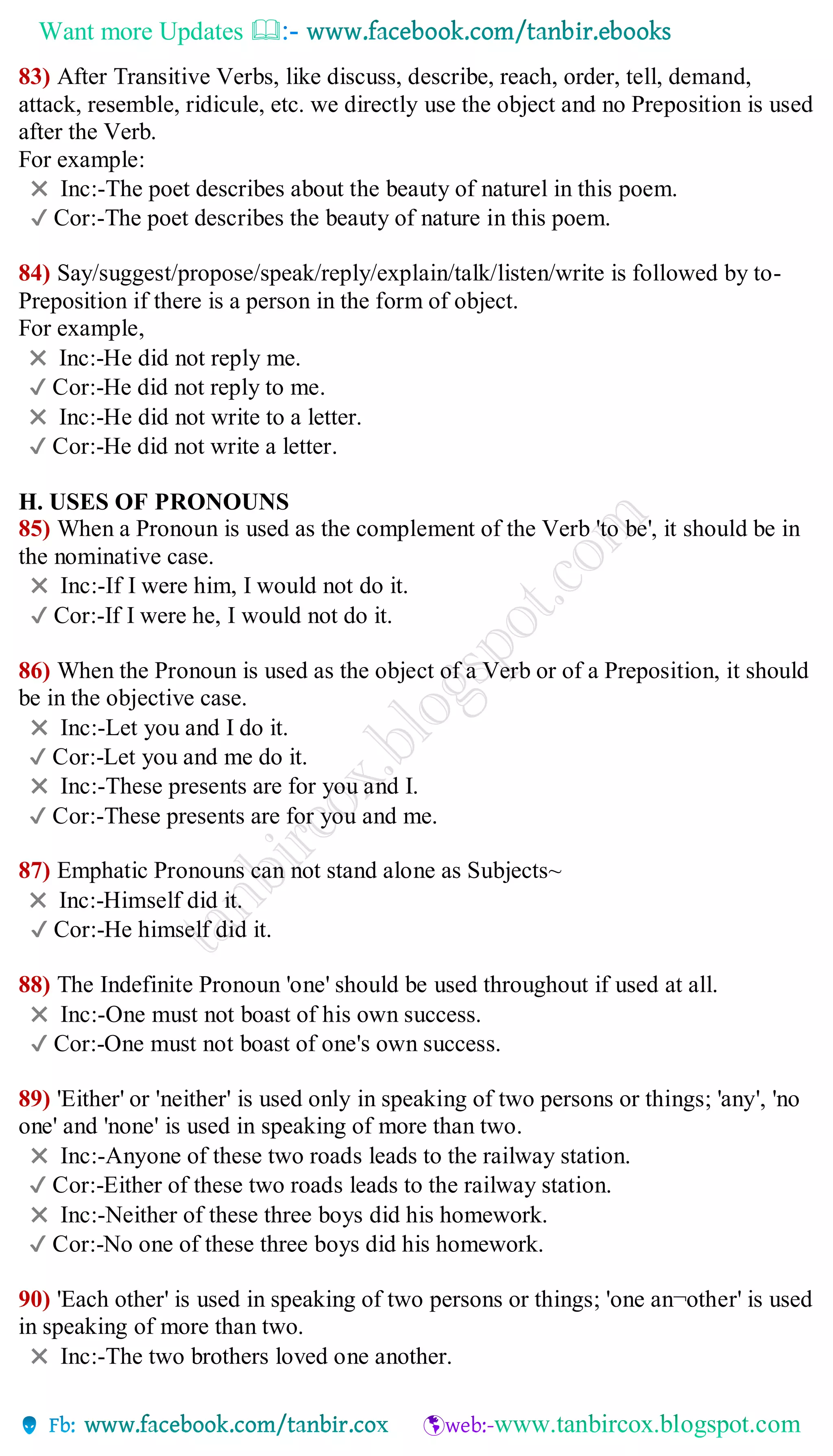 Want more Updates 
83) After Transitive Verbs, like discuss, describe, reach, order, tell, demand,
attack, resemble, ridicule, etc. we directly use the object and no Preposition is used
after the Verb.
For example:
✖ Inc:-The poet describes about the beauty of naturel in this poem.
✔ Cor:-The poet describes the beauty of nature in this poem.
84) Say/suggest/propose/speak/reply/explain/talk/listen/write is followed by to-
Preposition if there is a person in the form of object.
For example,
✖ Inc:-He did not reply me.
✔ Cor:-He did not reply to me.
✖ Inc:-He did not write to a letter.
✔ Cor:-He did not write a letter.
H. USES OF PRONOUNS
85) When a Pronoun is used as the complement of the Verb 'to be', it should be in
the nominative case.
✖ Inc:-If I were him, I would not do it.
✔ Cor:-If I were he, I would not do it.
86) When the Pronoun is used as the object of a Verb or of a Preposition, it should
be in the objective case.
✖ Inc:-Let you and I do it.
✔ Cor:-Let you and me do it.
✖ Inc:-These presents are for you and I.
✔ Cor:-These presents are for you and me.
87) Emphatic Pronouns can not stand alone as Subjects~
✖ Inc:-Himself did it.
✔ Cor:-He himself did it.
88) The Indefinite Pronoun 'one' should be used throughout if used at all.
✖ Inc:-One must not boast of his own success.
✔ Cor:-One must not boast of one's own success.
89) 'Either' or 'neither' is used only in speaking of two persons or things; 'any', 'no
one' and 'none' is used in speaking of more than two.
✖ Inc:-Anyone of these two roads leads to the railway station.
✔ Cor:-Either of these two roads leads to the railway station.
✖ Inc:-Neither of these three boys did his homework.
✔ Cor:-No one of these three boys did his homework.
90) 'Each other' is used in speaking of two persons or things; 'one an¬other' is used
in speaking of more than two.
✖ Inc:-The two brothers loved one another.
 