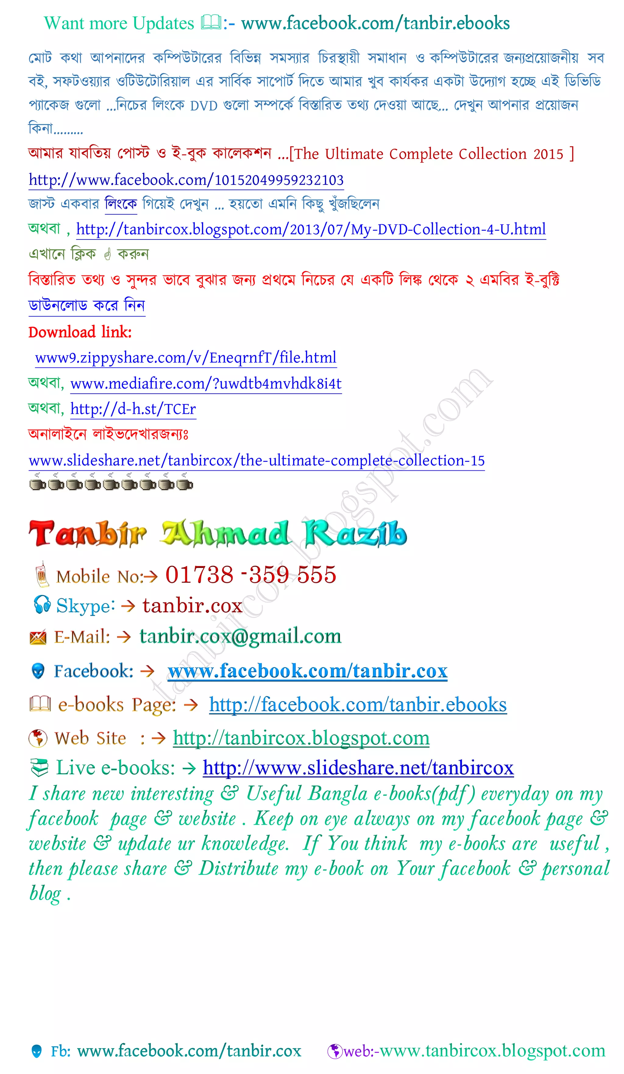 Want more Updates 
যমাট কথা আপিাচ্ছদর কনম্পউটাচ্ছরর নবনভন্ন সমসযার নচরস্থায়ী সমাোি ও কনম্পউটাচ্ছরর জিযপ্রচ্ছয়াজিীয় সব
বই, স টওয়যার ওনটউচ্ছটানরয়াল এর সানবটক সাচ্ছপাটট নদচ্ছি আমার খুব কােটকর একটা উচ্ছদযাে হচ্ছে এই নডনভনড
পযাচ্ছকজ গুচ্ছলা ...নিচ্ছচর নলাংচ্ছক DVD গুচ্ছলা সম্পচ্ছকট নবস্তানরি িথয যদওয়া আচ্ছছ... যদখুি আপিার প্রচ্ছয়াজি
নকিা………
আমার োবনিয় যপাস্ট ও ই-বুক কাচ্ছলকিি ...[The Ultimate Complete Collection 2015 ]
http://www.facebook.com/10152049959232103
জাস্ট একবার নলাংচ্ছক নেচ্ছয়ই যদখুি … হয়চ্ছিা এমনি নকছু খুাঁজনছচ্ছলি
অথবা , http://tanbircox.blogspot.com/2013/07/My-DVD-Collection-4-U.html
এখাচ্ছি নিক  করুি
নবস্তানরি িথয ও সুন্দর ভাচ্ছব বুঝার জিয প্রথচ্ছম নিচ্ছচর যে একনট নলঙ্ক যথচ্ছক ২ এমনবর ই-বুনি
ডাউিচ্ছলাড কচ্ছর নিি
Download link:
www9.zippyshare.com/v/EneqrnfT/file.html
অথবা, www.mediafire.com/?uwdtb4mvhdk8i4t
অথবা, http://d-h.st/TCEr
অিালাইচ্ছি লাইভচ্ছদখারজিযঃ
www.slideshare.net/tanbircox/the-ultimate-complete-collection-15
Skype: tanbir.cox
www.facebook.com/tanbir.cox
http://facebook.com/tanbir.ebooks
http://tanbircox.blogspot.com
 Live e-books:  http://www.slideshare.net/tanbircox
 