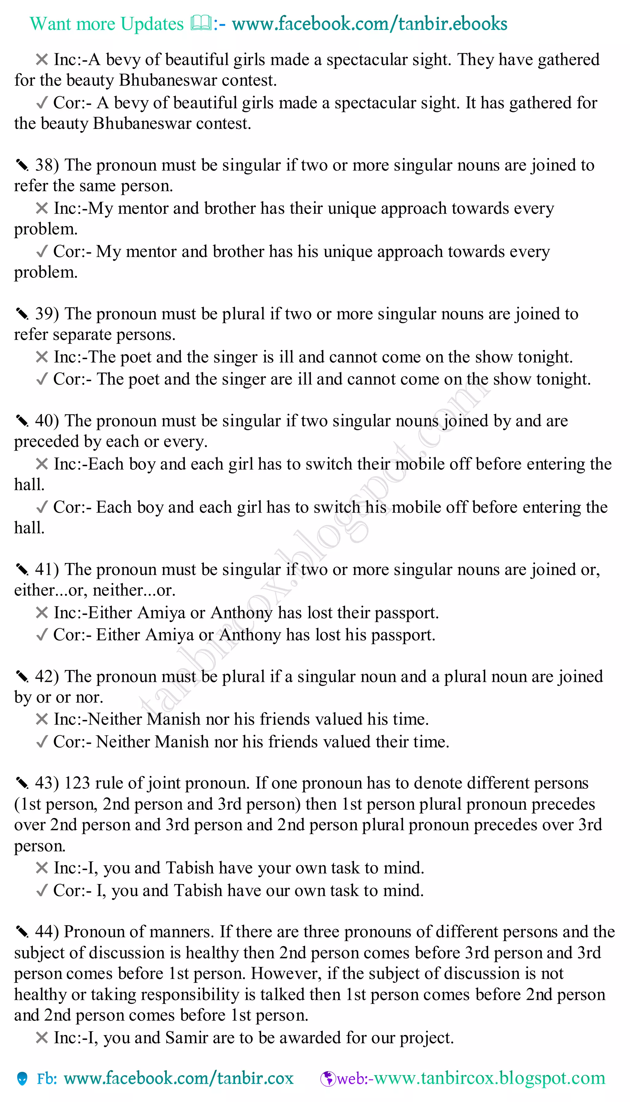 Want more Updates 
✖ Inc:-A bevy of beautiful girls made a spectacular sight. They have gathered
for the beauty Bhubaneswar contest.
✔ Cor:- A bevy of beautiful girls made a spectacular sight. It has gathered for
the beauty Bhubaneswar contest.
✎ 38) The pronoun must be singular if two or more singular nouns are joined to
refer the same person.
✖ Inc:-My mentor and brother has their unique approach towards every
problem.
✔ Cor:- My mentor and brother has his unique approach towards every
problem.
✎ 39) The pronoun must be plural if two or more singular nouns are joined to
refer separate persons.
✖ Inc:-The poet and the singer is ill and cannot come on the show tonight.
✔ Cor:- The poet and the singer are ill and cannot come on the show tonight.
✎ 40) The pronoun must be singular if two singular nouns joined by and are
preceded by each or every.
✖ Inc:-Each boy and each girl has to switch their mobile off before entering the
hall.
✔ Cor:- Each boy and each girl has to switch his mobile off before entering the
hall.
✎ 41) The pronoun must be singular if two or more singular nouns are joined or,
either...or, neither...or.
✖ Inc:-Either Amiya or Anthony has lost their passport.
✔ Cor:- Either Amiya or Anthony has lost his passport.
✎ 42) The pronoun must be plural if a singular noun and a plural noun are joined
by or or nor.
✖ Inc:-Neither Manish nor his friends valued his time.
✔ Cor:- Neither Manish nor his friends valued their time.
✎ 43) 123 rule of joint pronoun. If one pronoun has to denote different persons
(1st person, 2nd person and 3rd person) then 1st person plural pronoun precedes
over 2nd person and 3rd person and 2nd person plural pronoun precedes over 3rd
person.
✖ Inc:-I, you and Tabish have your own task to mind.
✔ Cor:- I, you and Tabish have our own task to mind.
✎ 44) Pronoun of manners. If there are three pronouns of different persons and the
subject of discussion is healthy then 2nd person comes before 3rd person and 3rd
person comes before 1st person. However, if the subject of discussion is not
healthy or taking responsibility is talked then 1st person comes before 2nd person
and 2nd person comes before 1st person.
✖ Inc:-I, you and Samir are to be awarded for our project.
 