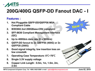 June 02, 2019MITS Component & System Corp. Tel: +886-2-66215899 e-mail : optical@mitscomponent.com
200G/400G QSFP-DD Fanout DAC - I
Features :
1. Hot Pluggable QSFP-DD/QSFP56 MSA
Compliant Cable
2. IEEE802.3cd 200GBase-CR4 complaint
3. SFF-8636 Compliant Management Interface
(I2C)
4. Up to 400Gb/s data rate (8 x 50Gb/s)
5. QSFP-DD fanout to 2x QSFP56 (400G) or 2x
QSFP28 (200G)
6. Good signal integrity, low insertion loss and
low crosstalk
7. Operating Case Temperature: 0℃~70℃
8. Single 3.3V supply voltage
9. Copper Link Length : 0.5m, 1m, 1.5m, 2m,
2.5m
 