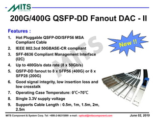 June 02, 2019MITS Component & System Corp. Tel: +886-2-66215899 e-mail : optical@mitscomponent.com
200G/400G QSFP-DD Fanout DAC - II
Features :
1. Hot Pluggable QSFP-DD/SFP56 MSA
Compliant Cable
2. IEEE 802.3cd 50GBASE-CR compliant
3. SFF-8636 Compliant Management Interface
(I2C)
4. Up to 400Gb/s data rate (8 x 50Gb/s)
5. QSFP-DD fanout to 8 x SFP56 (400G) or 8 x
SFP28 (200G)
6. Good signal integrity, low insertion loss and
low crosstalk
7. Operating Case Temperature: 0℃~70℃
8. Single 3.3V supply voltage
9. Supports Cable Length : 0.5m, 1m, 1.5m, 2m,
2.5m
 