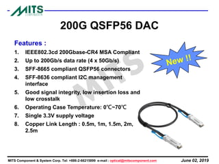 June 02, 2019MITS Component & System Corp. Tel: +886-2-66215899 e-mail : optical@mitscomponent.com
200G QSFP56 DAC
Features :
1. IEEE802.3cd 200Gbase-CR4 MSA Compliant
2. Up to 200Gb/s data rate (4 x 50Gb/s)
3. SFF-8665 compliant QSFP56 connectors
4. SFF-8636 compliant I2C management
interface
5. Good signal integrity, low insertion loss and
low crosstalk
6. Operating Case Temperature: 0℃~70℃
7. Single 3.3V supply voltage
8. Copper Link Length : 0.5m, 1m, 1.5m, 2m,
2.5m
 