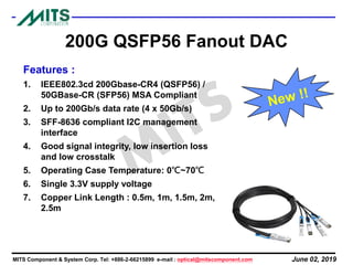 June 02, 2019MITS Component & System Corp. Tel: +886-2-66215899 e-mail : optical@mitscomponent.com
200G QSFP56 Fanout DAC
Features :
1. IEEE802.3cd 200Gbase-CR4 (QSFP56) /
50GBase-CR (SFP56) MSA Compliant
2. Up to 200Gb/s data rate (4 x 50Gb/s)
3. SFF-8636 compliant I2C management
interface
4. Good signal integrity, low insertion loss
and low crosstalk
5. Operating Case Temperature: 0℃~70℃
6. Single 3.3V supply voltage
7. Copper Link Length : 0.5m, 1m, 1.5m, 2m,
2.5m
 