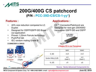 June 02, 2019MITS Component & System Corp. Tel: +886-2-66215899 e-mail : optical@mitscomponent.com
200G/400G CS patchcord
(P/N : PCC-39D-CS/CS-1-yy*)
Features :
• 40% size reduction compared to LC
Duplex
• Designed for OSFP/QSFP-DD Break
out application
• Proven 1.25mm Ferrule technology
• Push/Pull tab
• IEC random mating Grade B
Applications :
CS™ Connector/Patchcord are
Designed for next gen 200/400G
transceiver QSFP-DD and OSFP
Source : Senko Advanced Components Inc.
2 Duplex CS in one Transceiver
Note : “*” means cable length
 