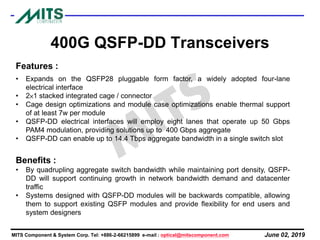 June 02, 2019MITS Component & System Corp. Tel: +886-2-66215899 e-mail : optical@mitscomponent.com
400G QSFP-DD Transceivers
Features :
• Expands on the QSFP28 pluggable form factor, a widely adopted four-lane
electrical interface
• 2×1 stacked integrated cage / connector
• Cage design optimizations and module case optimizations enable thermal support
of at least 7w per module
• QSFP-DD electrical interfaces will employ eight lanes that operate up 50 Gbps
PAM4 modulation, providing solutions up to 400 Gbps aggregate
• QSFP-DD can enable up to 14.4 Tbps aggregate bandwidth in a single switch slot
Benefits :
• By quadrupling aggregate switch bandwidth while maintaining port density, QSFP-
DD will support continuing growth in network bandwidth demand and datacenter
traffic
• Systems designed with QSFP-DD modules will be backwards compatible, allowing
them to support existing QSFP modules and provide flexibility for end users and
system designers
 