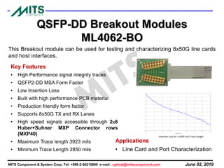 June 02, 2019MITS Component & System Corp. Tel: +886-2-66215899 e-mail : optical@mitscomponent.com
This Breakout module can be used for testing and characterizing 8x50G line cards
and host interfaces.
QSFP-DD Breakout Modules
ML4062-BO
Key Features
• High Performance signal integrity traces
• QSFP2-DD MSA Form Factor
• Low Insertion Loss
• Built with high performance PCB material
• Production friendly form factor
• Supports 8x50G TX and RX Lanes
• High speed signals accessible through 2×8
Huber+Suhner MXP Connector rows
(MXP40)
• Maximum Trace length 3923 mils
• Minimum Trace Length 2850 mils
Applications
• Line Card and Port Characterization
 