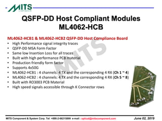 June 02, 2019MITS Component & System Corp. Tel: +886-2-66215899 e-mail : optical@mitscomponent.com
QSFP-DD Host Compliant Modules
ML4062-HCB
ML4062-HCB1 & ML4062-HCB2 QSFP-DD Host Compliance Board
• High Performance signal integrity traces
• QSFP-DD MSA Form Factor
• Same low Insertion Loss for all traces
• Built with high performance PCB material
• Production friendly form factor
• Supports 4x50G
• ML4062-HCB1 : 4 channels: 4 TX and the corresponding 4 RX (Ch 1 ~ 4)
• ML4062-HCB2 : 4 channels: 4 TX and the corresponding 4 RX (Ch 5 ~ 8)
• Built with RO3003 PCB Material
• High speed signals accessible through K Connector rows
 