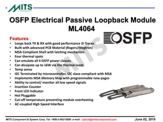 June 02, 2019MITS Component & System Corp. Tel: +886-2-66215899 e-mail : optical@mitscomponent.com
OSFP Electrical Passive Loopback Module
ML4064
Features
• Loops back TX & RX with good performance SI Traces
• Built with advanced PCB Material (Rogers/Megtron)
• MSA Compliant Shell with latching mechanism
• Four thermal spots
• Can emulate all 4 OSFP power classes
• Can dissipate up to 16W via the thermal loads
• Temp sense
• I2C Terminated by microcontroller, I2C slave compliant with MSA
• Implements MSA Memory Map with programmable new pages
• Ability to control/ monitor all low speed signals
• Insertion Counter
• Front LED Indicator
• Hot Pluggable
• Cut-off temperature preventing module overheating
• AC-coupled High Speed Interface
 