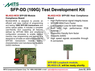 June 02, 2019MITS Component & System Corp. Tel: +886-2-66215899 e-mail : optical@mitscomponent.com
SFP-DD (100G) Test Development Kit
ML4022-MCB SFP-DD Module
Compliance Board
ML4022-MCB is designed to provide an
efficient and easy method of programming
and testing 100G SFP-DD transceivers and
active optical cables. It includes a complete
user-friendly GUI supporting all features
defined by SFP-DD MSA and simplifying
configuration processes to enable intuitive
memory map programming and testing. It is
designed to simulate an ideal environment for
SFP-DD transceivers module testing,
characterization and manufacturing. Supports
2x50G interfaces
ML4022-HCB SFP-DD Host Compliance
Board
• High Performance signal integrity traces
• SFP-DD MSA Form Factor
• Low Insertion Loss for both traces
• Built with high performance PCB
material
• Production friendly form factor
• Supports 2x50G
• High speed signals accessible through
K connectors
SFP-DD Loopback module,
ML4022-LB, will be ready shortly.
 