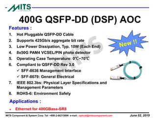 June 02, 2019MITS Component & System Corp. Tel: +886-2-66215899 e-mail : optical@mitscomponent.com
400G QSFP-DD (DSP) AOC
Features :
1. Hot Pluggable QSFP-DD Cable
2. Supports 425Gb/s aggregate bit rate
3. Low Power Dissipation, Typ. 10W (Each End)
4. 8x50G PAM4 VCSEL/PIN photo detector
5. Operating Case Temperature: 0℃~70℃
6. Compliant to QSFP-DD Rev 3.0
✓ SFF-8636 Management Interface
✓ SFF-8679: General Electrical
7. IEEE 802.3bs: Physical Layer Specifications and
Management Parameters
8. ROHS-6: Environment Safety
Applications :
⚫ Ethernet for 400GBase-SR8
 